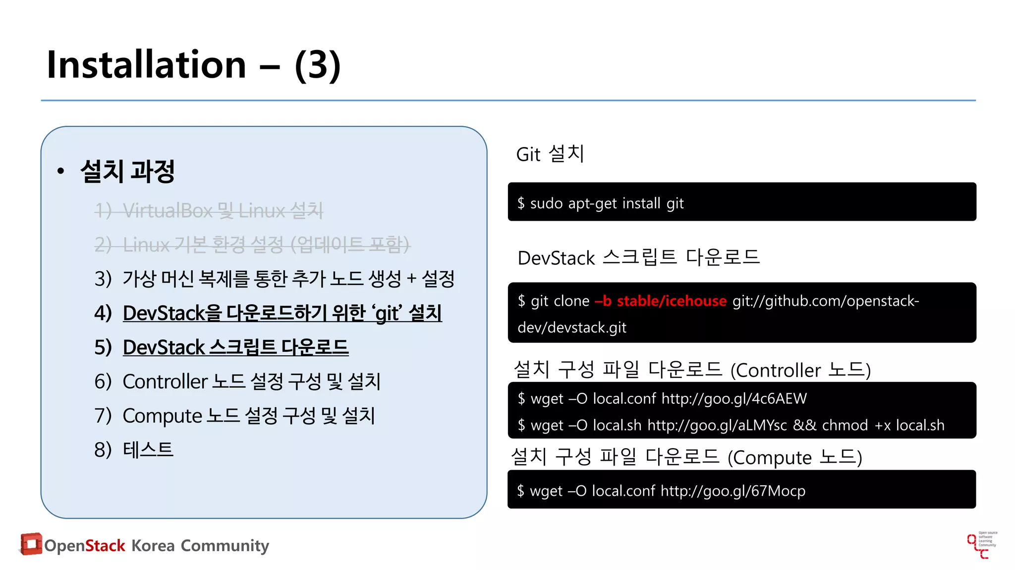 OpenStack Korea Community
Installation – (3)
• 설치 과정
1) VirtualBox 및 Linux 설치
2) Linux 기본 환경 설정 (업데이트 포함)
3) 가상 머신 복제를 통한 추가 노드 생성 + 설정
4) DevStack을 다운로드하기 위한 ‘git’ 설치
5) DevStack 스크립트 다운로드
6) Controller 노드 설정 구성 및 설치
7) Compute 노드 설정 구성 및 설치
8) 테스트
$ sudo apt-get install git
$ git clone –b stable/icehouse git://github.com/openstack-
dev/devstack.git
Git 설치
DevStack 스크립트 다운로드
$ wget –O local.conf http://goo.gl/4c6AEW
$ wget –O local.sh http://goo.gl/aLMYsc && chmod +x local.sh
설치 구성 파일 다운로드 (Controller 노드)
$ wget –O local.conf http://goo.gl/67Mocp
설치 구성 파일 다운로드 (Compute 노드)
 