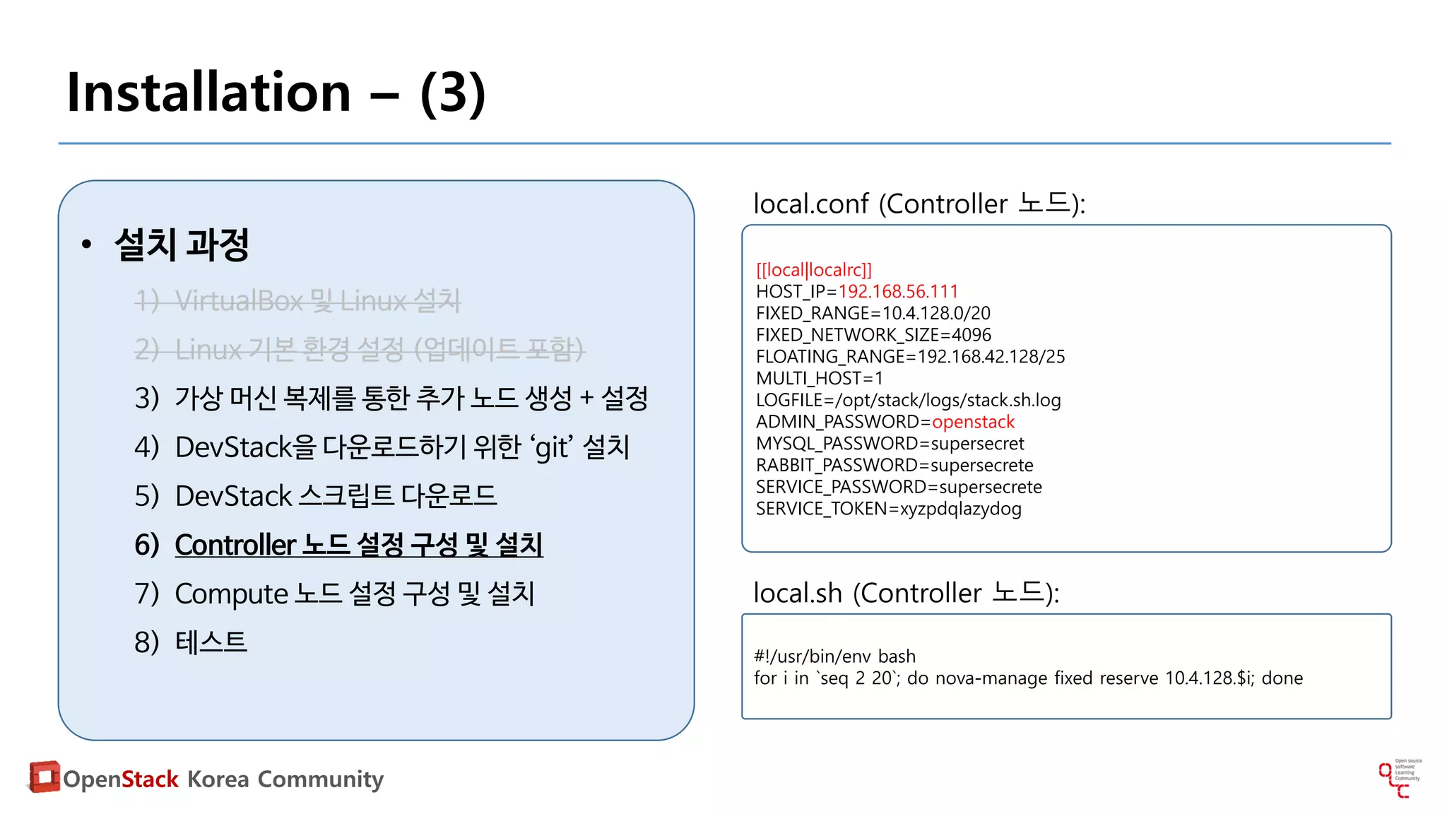 OpenStack Korea Community
Installation – (3)
• 설치 과정
1) VirtualBox 및 Linux 설치
2) Linux 기본 환경 설정 (업데이트 포함)
3) 가상 머신 복제를 통한 추가 노드 생성 + 설정
4) DevStack을 다운로드하기 위한 ‘git’ 설치
5) DevStack 스크립트 다운로드
6) Controller 노드 설정 구성 및 설치
7) Compute 노드 설정 구성 및 설치
8) 테스트
[[local|localrc]]
HOST_IP=192.168.56.111
FIXED_RANGE=10.4.128.0/20
FIXED_NETWORK_SIZE=4096
FLOATING_RANGE=192.168.42.128/25
MULTI_HOST=1
LOGFILE=/opt/stack/logs/stack.sh.log
ADMIN_PASSWORD=openstack
MYSQL_PASSWORD=supersecret
RABBIT_PASSWORD=supersecrete
SERVICE_PASSWORD=supersecrete
SERVICE_TOKEN=xyzpdqlazydog
local.conf (Controller 노드):
#!/usr/bin/env bash
for i in `seq 2 20`; do nova-manage fixed reserve 10.4.128.$i; done
local.sh (Controller 노드):
 