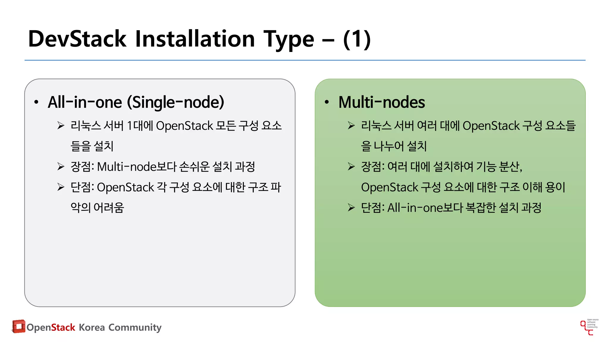 OpenStack Korea Community
DevStack Installation Type – (1)
• All-in-one (Single-node)
 리눅스 서버 1대에 OpenStack 모든 구성 요소
들을 설치
 장점: Multi-node보다 손쉬운 설치 과정
 단점: OpenStack 각 구성 요소에 대한 구조 파
악의 어려움
• Multi-nodes
 리눅스 서버 여러 대에 OpenStack 구성 요소들
을 나누어 설치
 장점: 여러 대에 설치하여 기능 분산,
OpenStack 구성 요소에 대한 구조 이해 용이
 단점: All-in-one보다 복잡한 설치 과정
 
