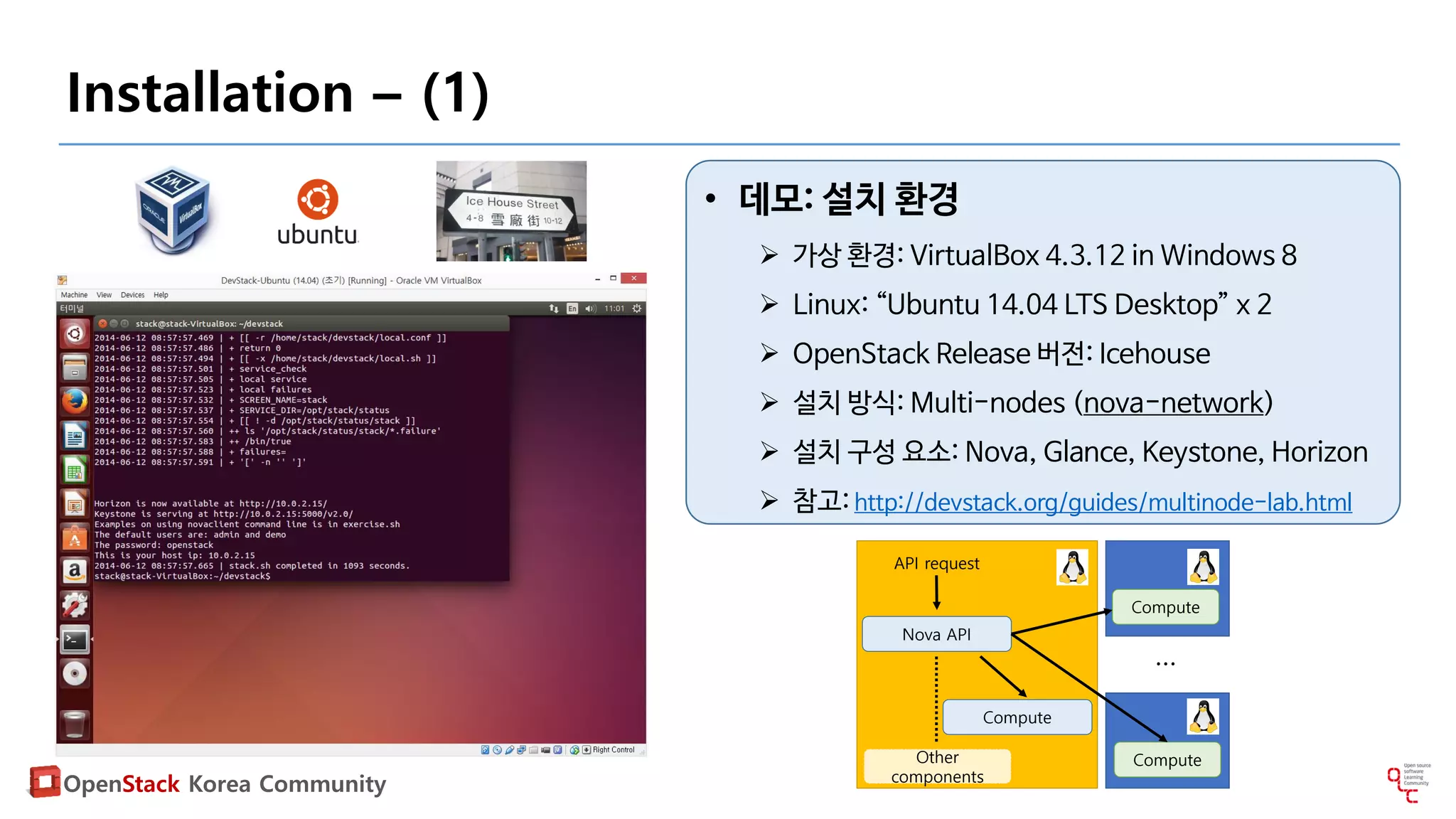 OpenStack Korea Community
Installation – (1)
• 데모: 설치 환경
 가상 환경: VirtualBox 4.3.12 in Windows 8
 Linux: “Ubuntu 14.04 LTS Desktop” x 2
 OpenStack Release 버전: Icehouse
 설치 방식: Multi-nodes (nova-network)
 설치 구성 요소: Nova, Glance, Keystone, Horizon
 참고: http://devstack.org/guides/multinode-lab.html
Compute
API request
Nova API
Other
components
Compute
Compute
…
 
