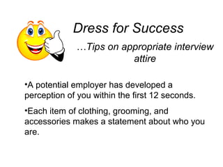 Dress for Success
…Tips on appropriate interview
attire
•A potential employer has developed a
perception of you within the first 12 seconds.
•Each item of clothing, grooming, and
accessories makes a statement about who you
are.
 
