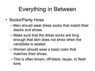 Everything in Between
• Socks/Panty Hose
– Men should wear dress socks that match their
slacks and shoes.
– Make sure that the dress socks are long
enough that skin does not show when the
candidate is seated.
– Women should wear a basic color that
matches their shoes.
– This is often brown, off-black, taupe, or flesh
tone.
 