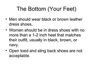 The Bottom (Your Feet)
• Men should wear black or brown leather
dress shoes.
• Women should be in dress shoes with no
more than a 1-2 inch heel that matches
their outfit, usually in black, brown, or
navy.
• Open toed and sling back shoes are not
acceptable.
 