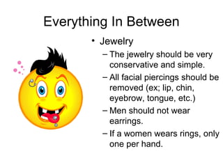 Everything In Between
• Jewelry
– The jewelry should be very
conservative and simple.
– All facial piercings should be
removed (ex; lip, chin,
eyebrow, tongue, etc.)
– Men should not wear
earrings.
– If a women wears rings, only
one per hand.
 