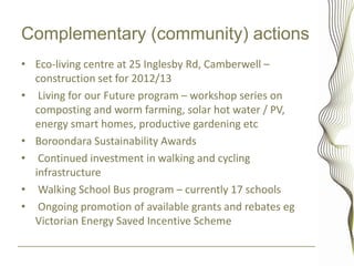 Complementary (community) actions
• Eco-living centre at 25 Inglesby Rd, Camberwell –
  construction set for 2012/13
• Living for our Future program – workshop series on
  composting and worm farming, solar hot water / PV,
  energy smart homes, productive gardening etc
• Boroondara Sustainability Awards
• Continued investment in walking and cycling
  infrastructure
• Walking School Bus program – currently 17 schools
• Ongoing promotion of available grants and rebates eg
  Victorian Energy Saved Incentive Scheme
 