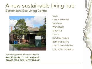 A new sustainable living hub
Boroondara Eco-Living Centre
                                   Tours
                                   School activities
                                   Seminars
                                   Workshops
                                   Meetings
                                   Events
                                   Outdoor classes
                                   Demonstrations
                                   Interactive activities
                                   Interpretive displays

Upcoming community consultation:
Wed 30 Nov 2011 – 6pm at Council
PLEASE COME AND HAVE YOUR SAY
 