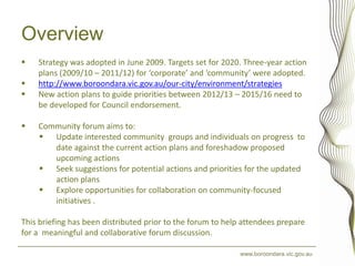 Overview
   Strategy was adopted in June 2009. Targets set for 2020. Three-year action
    plans (2009/10 – 2011/12) for ‘corporate’ and ‘community’ were adopted.
   http://www.boroondara.vic.gov.au/our-city/environment/strategies
   New action plans to guide priorities between 2012/13 – 2015/16 need to
    be developed for Council endorsement.

   Community forum aims to:
     Update interested community groups and individuals on progress to
       date against the current action plans and foreshadow proposed
       upcoming actions
     Seek suggestions for potential actions and priorities for the updated
       action plans
     Explore opportunities for collaboration on community-focused
       initiatives .

This briefing has been distributed prior to the forum to help attendees prepare
for a meaningful and collaborative forum discussion.

                                                            www.boroondara.vic.gov.au
 