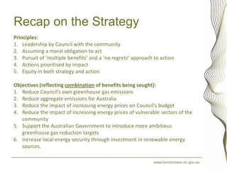 Recap on the Strategy
Principles:
1. Leadership by Council with the community
2. Assuming a moral obligation to act
3. Pursuit of ‘multiple benefits’ and a ‘no regrets’ approach to action
4. Actions prioritised by impact
5. Equity in both strategy and action

Objectives (reflecting combination of benefits being sought):
1. Reduce Council’s own greenhouse gas emissions
2. Reduce aggregate emissions for Australia
3. Reduce the impact of increasing energy prices on Council’s budget
4. Reduce the impact of increasing energy prices of vulnerable sectors of the
   community
5. Support the Australian Government to introduce more ambitious
   greenhouse gas reduction targets
6. Increase local energy security through investment in renewable energy
   sources.

                                                             www.boroondara.vic.gov.au
 