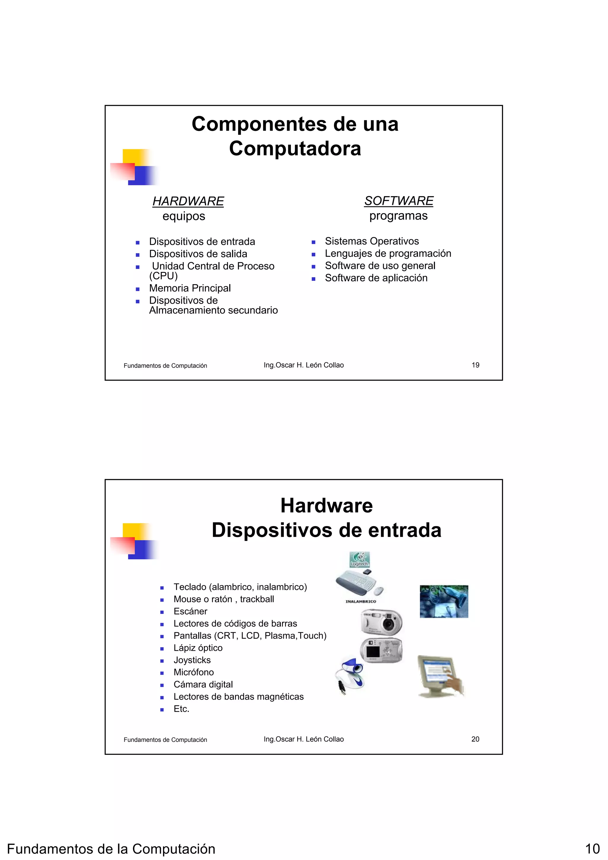 Componentes de una
                                        Computadora

                        HARDWARE                                              SOFTWARE
                         equipos                                               programas

                       Dispositivos de entrada                       Sistemas Operativos
                       Dispositivos de salida                        Lenguajes de programación
                        Unidad Central de Proceso                    Software de uso general
                       (CPU)                                         Software de aplicación
                       Memoria Principal
                       Dispositivos de
                       Almacenamiento secundario




                Fundamentos de Computación         Ing.Oscar H. León Collao                      19




                                                   Hardware
                                             Dispositivos de entrada

                               Teclado (alambrico, inalambrico)
                               Mouse o ratón , trackball
                               Escáner
                               Lectores de códigos de barras
                               Pantallas (CRT, LCD, Plasma,Touch)
                               Lápiz óptico
                               Joysticks
                               Micrófono
                               Cámara digital
                               Lectores de bandas magnéticas
                               Etc.


                Fundamentos de Computación         Ing.Oscar H. León Collao                      20




Fundamentos de la Computación                                                                         10
 