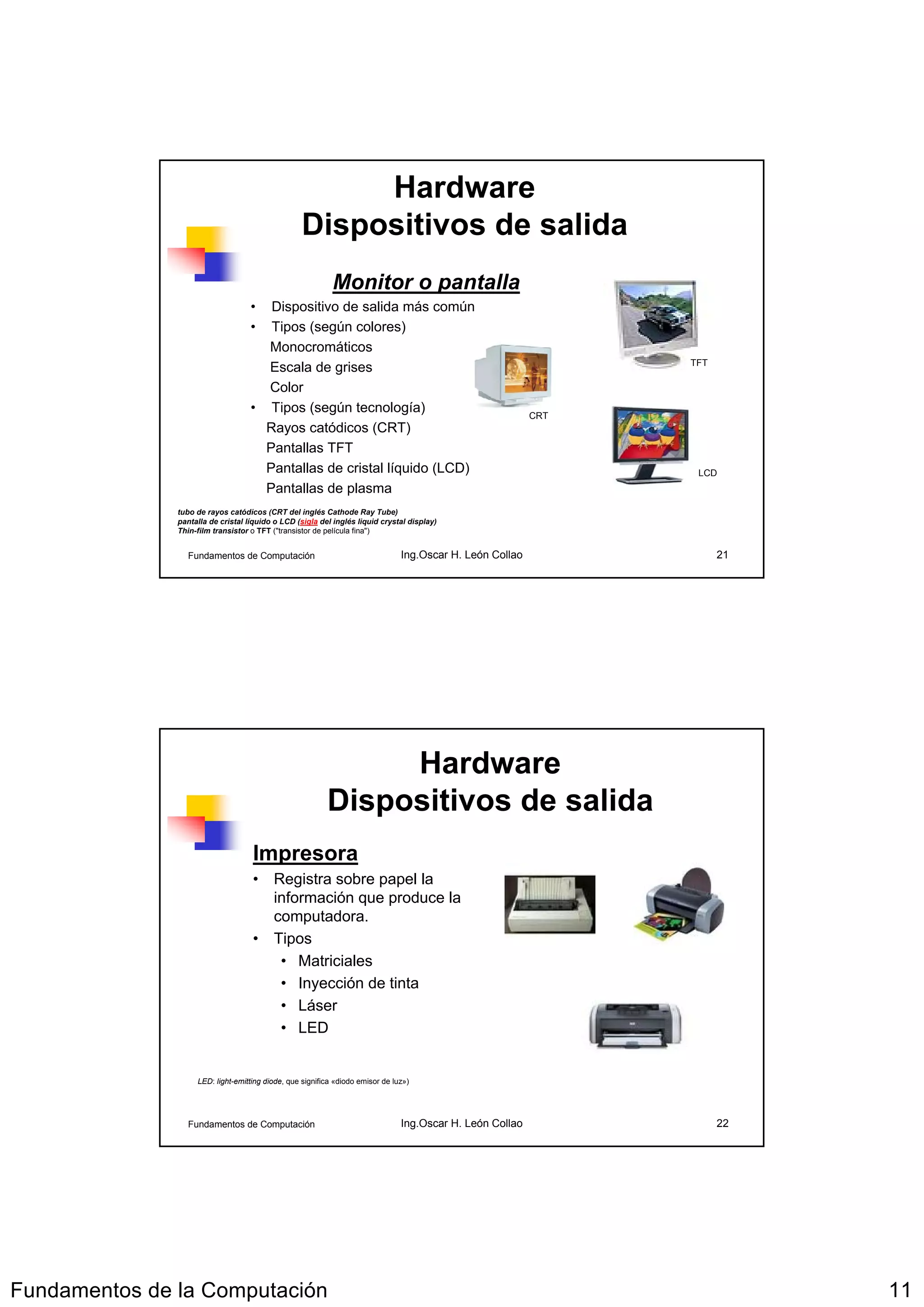 Hardware
                                                   Dispositivos de salida
                                                            Monitor o pantalla
                                    •  Dispositivo de salida más común
                                    •  Tipos (según colores)
                                      Monocromáticos
                                                                                                                 TFT
                                      Escala de grises
                                      Color
                                    • Tipos (según tecnología)                                             CRT
                                      Rayos catódicos (CRT)
                                      Pantallas TFT
                                      Pantallas de cristal líquido (LCD)                                          LCD
                                      Pantallas de plasma
               tubo de rayos catódicos (CRT del inglés Cathode Ray Tube)
               pantalla de cristal líquido o LCD (sigla del inglés liquid crystal display)
               Thin-film transistor o TFT ("transistor de película fina")


                  Fundamentos de Computación                                    Ing.Oscar H. León Collao               21




                                                               Hardware
                                                          Dispositivos de salida
                                    Impresora
                                    • Registra sobre papel la
                                      información que produce la
                                      computadora.
                                    • Tipos
                                       • Matriciales
                                       • Inyección de tinta
                                       • Láser
                                       • LED


                    LED: light-emitting diode, que significa «diodo emisor de luz»)




                  Fundamentos de Computación                                    Ing.Oscar H. León Collao               22




Fundamentos de la Computación                                                                                               11
 