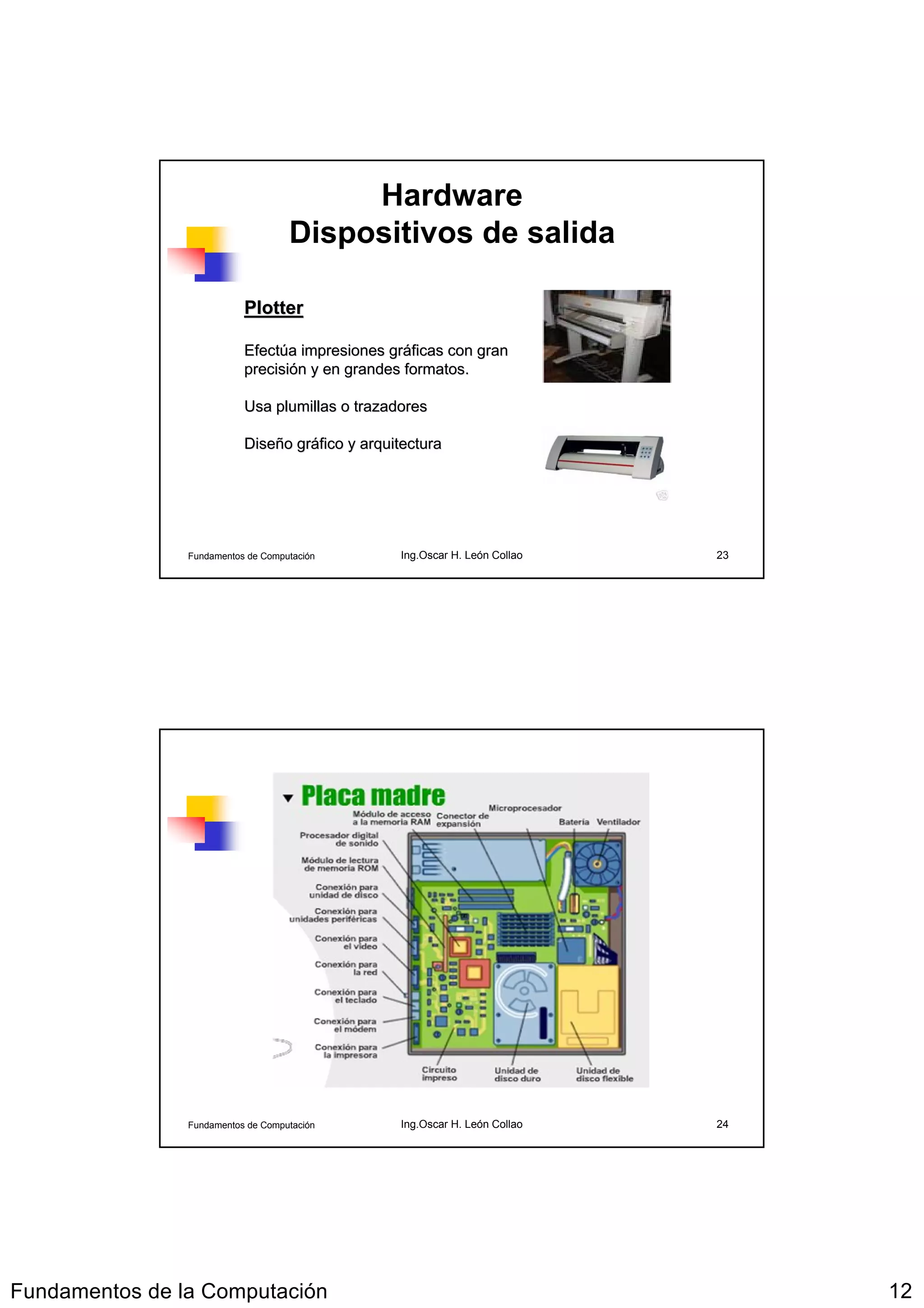 Hardware
                                    Dispositivos de salida

                           Plotter

                           Efectúa impresiones gráficas con gran
                           Efectú               grá
                           precisión y en grandes formatos.
                           precisió

                           Usa plumillas o trazadores

                           Diseño gráfico y arquitectura
                           Diseñ grá




                Fundamentos de Computación       Ing.Oscar H. León Collao   23




                Fundamentos de Computación       Ing.Oscar H. León Collao   24




Fundamentos de la Computación                                                    12
 