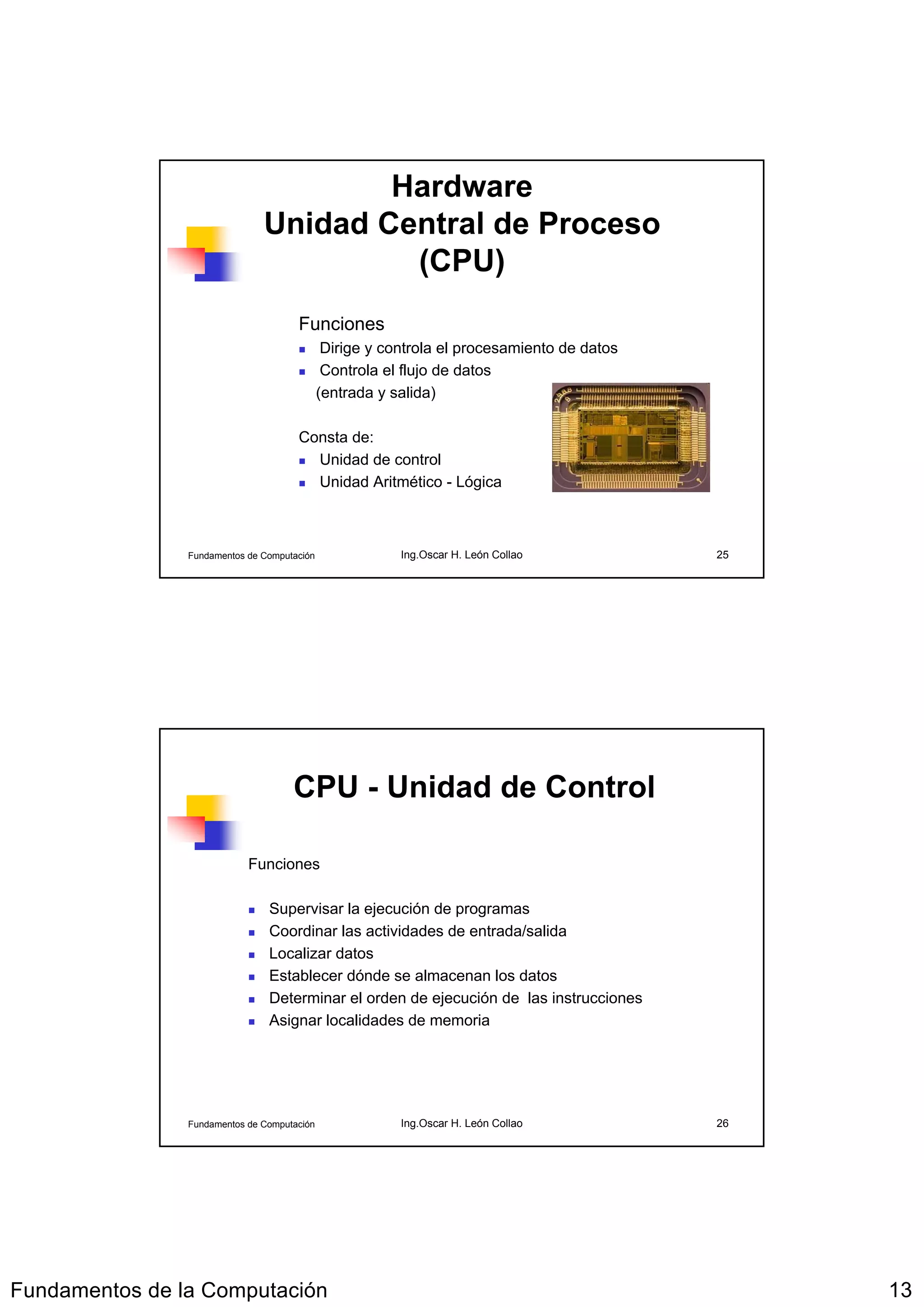 Hardware
                               Unidad Central de Proceso
                                        (CPU)
                                      Funciones
                                              Dirige y controla el procesamiento de datos
                                              Controla el flujo de datos
                                             (entrada y salida)

                                      Consta de:
                                        Unidad de control
                                        Unidad Aritmético - Lógica



                Fundamentos de Computación               Ing.Oscar H. León Collao           25




                                     CPU - Unidad de Control

                            Funciones

                                Supervisar la ejecución de programas
                                Coordinar las actividades de entrada/salida
                                Localizar datos
                                Establecer dónde se almacenan los datos
                                Determinar el orden de ejecución de las instrucciones
                                Asignar localidades de memoria




                Fundamentos de Computación               Ing.Oscar H. León Collao           26




Fundamentos de la Computación                                                                    13
 