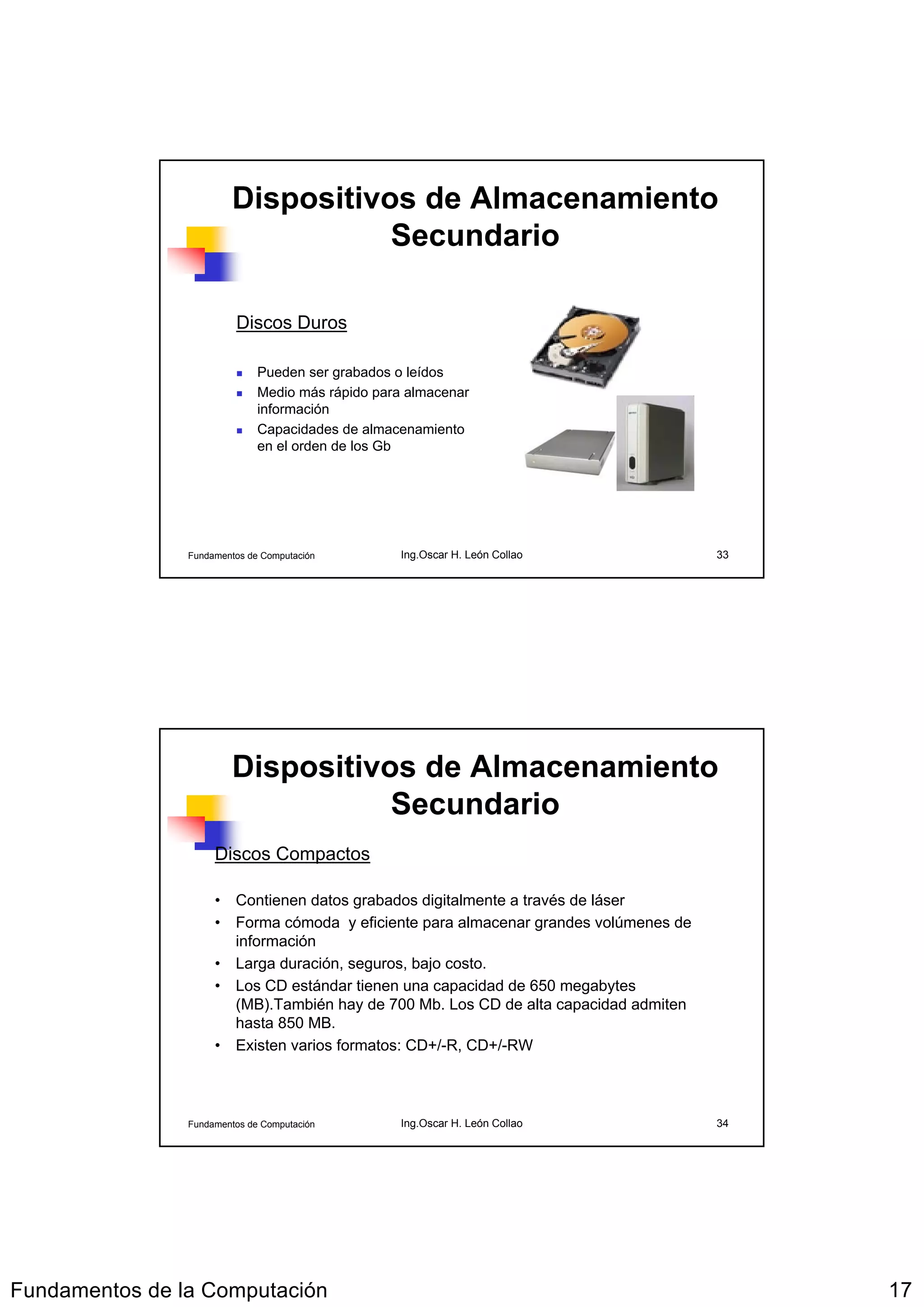 Dispositivos de Almacenamiento
                                    Secundario

                         Discos Duros

                              Pueden ser grabados o leídos
                              Medio más rápido para almacenar
                              información
                              Capacidades de almacenamiento
                              en el orden de los Gb




                Fundamentos de Computación         Ing.Oscar H. León Collao           33




                         Dispositivos de Almacenamiento
                                    Secundario
                     Discos Compactos

                     • Contienen datos grabados digitalmente a través de láser
                     • Forma cómoda y eficiente para almacenar grandes volúmenes de
                       información
                     • Larga duración, seguros, bajo costo.
                     • Los CD estándar tienen una capacidad de 650 megabytes
                       (MB).También hay de 700 Mb. Los CD de alta capacidad admiten
                       hasta 850 MB.
                     • Existen varios formatos: CD+/-R, CD+/-RW



                Fundamentos de Computación         Ing.Oscar H. León Collao           34




Fundamentos de la Computación                                                              17
 