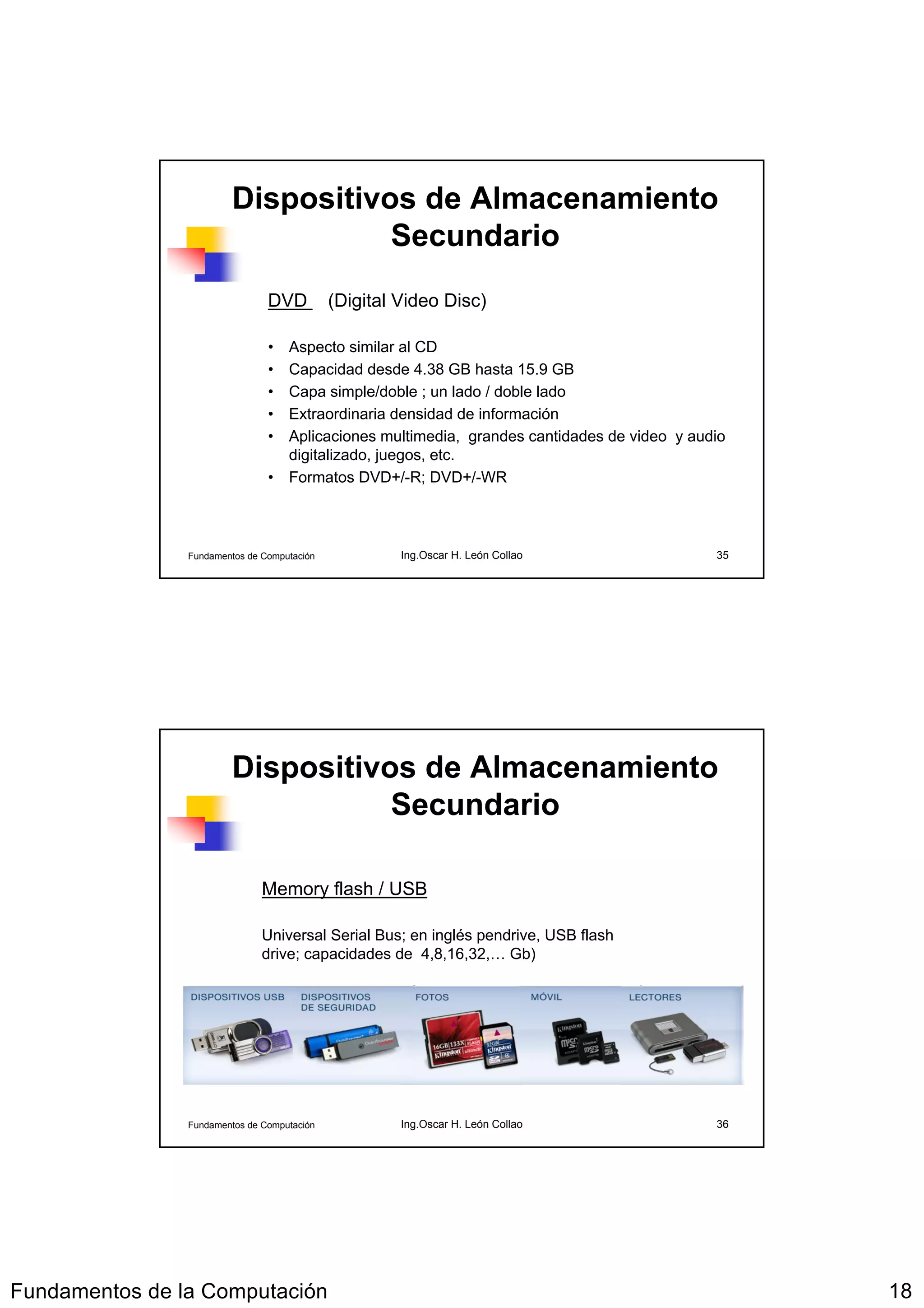 Dispositivos de Almacenamiento
                                    Secundario
                                DVD          (Digital Video Disc)

                                • Aspecto similar al CD
                                • Capacidad desde 4.38 GB hasta 15.9 GB
                                • Capa simple/doble ; un lado / doble lado
                                • Extraordinaria densidad de información
                                • Aplicaciones multimedia, grandes cantidades de video y audio
                                  digitalizado, juegos, etc.
                                • Formatos DVD+/-R; DVD+/-WR



                Fundamentos de Computación            Ing.Oscar H. León Collao              35




                         Dispositivos de Almacenamiento
                                    Secundario

                               Memory flash / USB

                               Universal Serial Bus; en inglés pendrive, USB flash
                               drive; capacidades de 4,8,16,32,… Gb)




                Fundamentos de Computación            Ing.Oscar H. León Collao              36




Fundamentos de la Computación                                                                    18
 