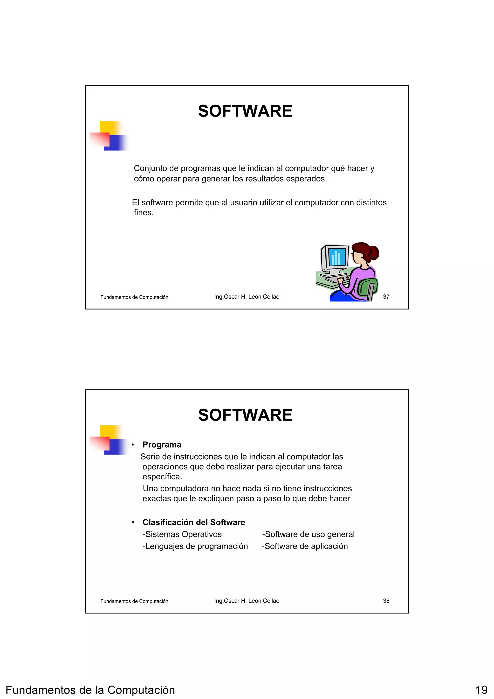 SOFTWARE


                            Conjunto de programas que le indican al computador qué hacer y
                            cómo operar para generar los resultados esperados.

                            El software permite que al usuario utilizar el computador con distintos
                            fines.




                Fundamentos de Computación        Ing.Oscar H. León Collao                       37




                                              SOFTWARE
                           • Programa
                             Serie de instrucciones que le indican al computador las
                             operaciones que debe realizar para ejecutar una tarea
                             específica.
                             Una computadora no hace nada si no tiene instrucciones
                             exactas que le expliquen paso a paso lo que debe hacer

                           • Clasificación del Software
                             -Sistemas Operativos                  -Software de uso general
                             -Lenguajes de programación            -Software de aplicación




                Fundamentos de Computación        Ing.Oscar H. León Collao                       38




Fundamentos de la Computación                                                                         19
 