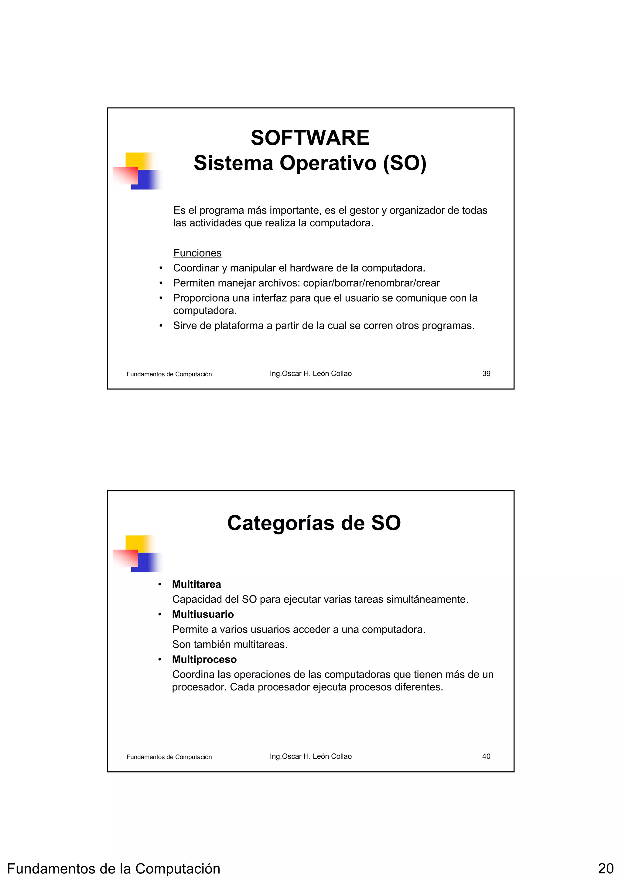 SOFTWARE
                                    Sistema Operativo (SO)

                              Es el programa más importante, es el gestor y organizador de todas
                              las actividades que realiza la computadora.

                           Funciones
                         • Coordinar y manipular el hardware de la computadora.
                         • Permiten manejar archivos: copiar/borrar/renombrar/crear
                         • Proporciona una interfaz para que el usuario se comunique con la
                           computadora.
                         • Sirve de plataforma a partir de la cual se corren otros programas.



                Fundamentos de Computación        Ing.Oscar H. León Collao                      39




                                             Categorías de SO

                         • Multitarea
                           Capacidad del SO para ejecutar varias tareas simultáneamente.
                         • Multiusuario
                           Permite a varios usuarios acceder a una computadora.
                           Son también multitareas.
                         • Multiproceso
                           Coordina las operaciones de las computadoras que tienen más de un
                           procesador. Cada procesador ejecuta procesos diferentes.




                Fundamentos de Computación        Ing.Oscar H. León Collao                      40




Fundamentos de la Computación                                                                        20
 