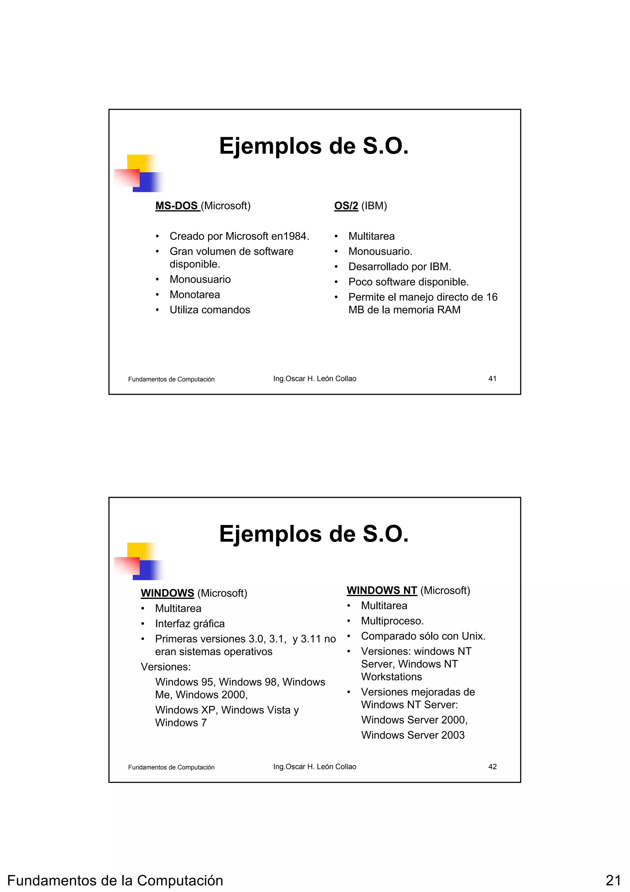Ejemplos de S.O.

                        MS-DOS (Microsoft)                        OS/2 (IBM)

                        • Creado por Microsoft en1984.            •   Multitarea
                        • Gran volumen de software                •   Monousuario.
                          disponible.                             •   Desarrollado por IBM.
                        • Monousuario                             •   Poco software disponible.
                        • Monotarea                               •   Permite el manejo directo de 16
                        • Utiliza comandos                            MB de la memoria RAM




                Fundamentos de Computación       Ing.Oscar H. León Collao                          41




                                             Ejemplos de S.O.

                   WINDOWS (Microsoft)                                WINDOWS NT (Microsoft)
                   • Multitarea                                       • Multitarea
                   • Interfaz gráfica                                 • Multiproceso.
                   • Primeras versiones 3.0, 3.1, y 3.11 no           • Comparado sólo con Unix.
                     eran sistemas operativos                         • Versiones: windows NT
                   Versiones:                                           Server, Windows NT
                     Windows 95, Windows 98, Windows                    Workstations
                     Me, Windows 2000,                                • Versiones mejoradas de
                     Windows XP, Windows Vista y                        Windows NT Server:
                     Windows 7                                          Windows Server 2000,
                                                                        Windows Server 2003

                Fundamentos de Computación       Ing.Oscar H. León Collao                          42




Fundamentos de la Computación                                                                           21
 