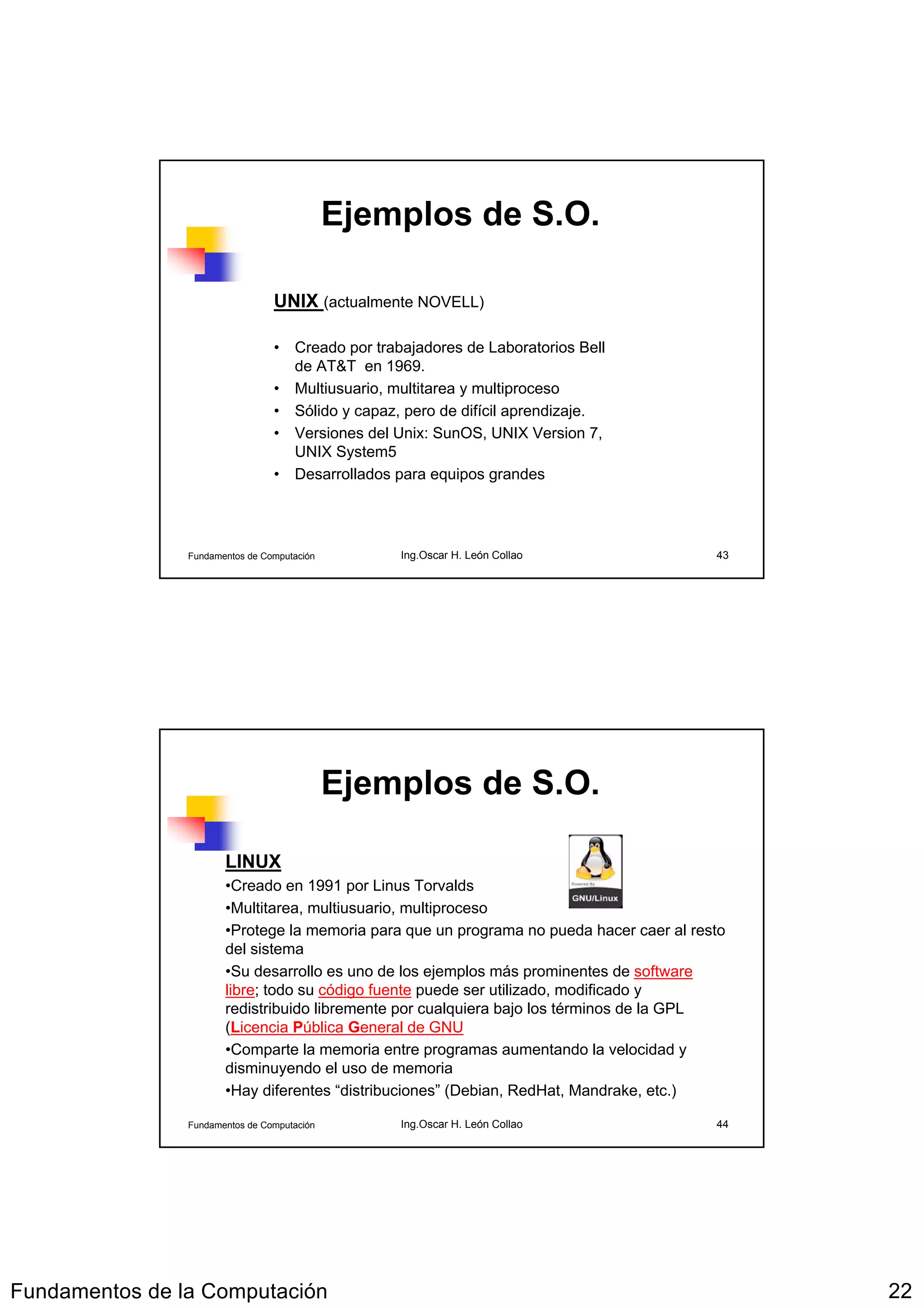 Ejemplos de S.O.

                                 UNIX (actualmente NOVELL)

                                 • Creado por trabajadores de Laboratorios Bell
                                   de AT&T en 1969.
                                 • Multiusuario, multitarea y multiproceso
                                 • Sólido y capaz, pero de difícil aprendizaje.
                                 • Versiones del Unix: SunOS, UNIX Version 7,
                                   UNIX System5
                                 • Desarrollados para equipos grandes




                Fundamentos de Computación        Ing.Oscar H. León Collao                43




                                             Ejemplos de S.O.

                       LINUX
                       •Creado en 1991 por Linus Torvalds
                       •Multitarea, multiusuario, multiproceso
                       •Protege la memoria para que un programa no pueda hacer caer al resto
                       del sistema
                       •Su desarrollo es uno de los ejemplos más prominentes de software
                       libre; todo su código fuente puede ser utilizado, modificado y
                       redistribuido libremente por cualquiera bajo los términos de la GPL
                       (Licencia Pública General de GNU
                       •Comparte la memoria entre programas aumentando la velocidad y
                       disminuyendo el uso de memoria
                       •Hay diferentes “distribuciones” (Debian, RedHat, Mandrake, etc.)

                Fundamentos de Computación        Ing.Oscar H. León Collao                44




Fundamentos de la Computación                                                                  22
 
