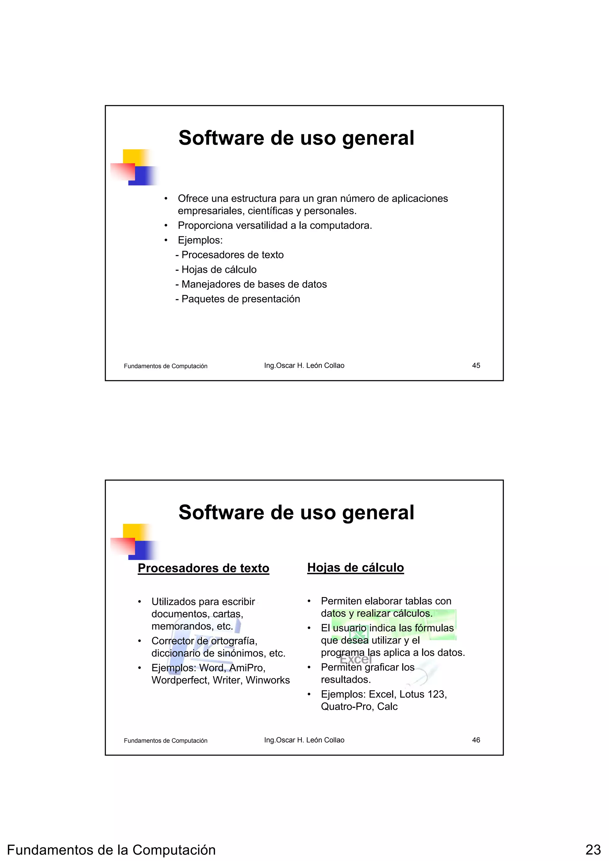Software de uso general

                            • Ofrece una estructura para un gran número de aplicaciones
                               empresariales, científicas y personales.
                            • Proporciona versatilidad a la computadora.
                            • Ejemplos:
                              - Procesadores de texto
                              - Hojas de cálculo
                              - Manejadores de bases de datos
                              - Paquetes de presentación




                Fundamentos de Computación      Ing.Oscar H. León Collao                         45




                                Software de uso general

                    Procesadores de texto                   Hojas de cálculo

                    • Utilizados para escribir              • Permiten elaborar tablas con
                      documentos, cartas,                     datos y realizar cálculos.
                      memorandos, etc.                      • El usuario indica las fórmulas
                    • Corrector de ortografía,                que desea utilizar y el
                      diccionario de sinónimos, etc.          programa las aplica a los datos.
                    • Ejemplos: Word, AmiPro,               • Permiten graficar los
                      Wordperfect, Writer, Winworks           resultados.
                                                            • Ejemplos: Excel, Lotus 123,
                                                              Quatro-Pro, Calc


                Fundamentos de Computación      Ing.Oscar H. León Collao                         46




Fundamentos de la Computación                                                                         23
 