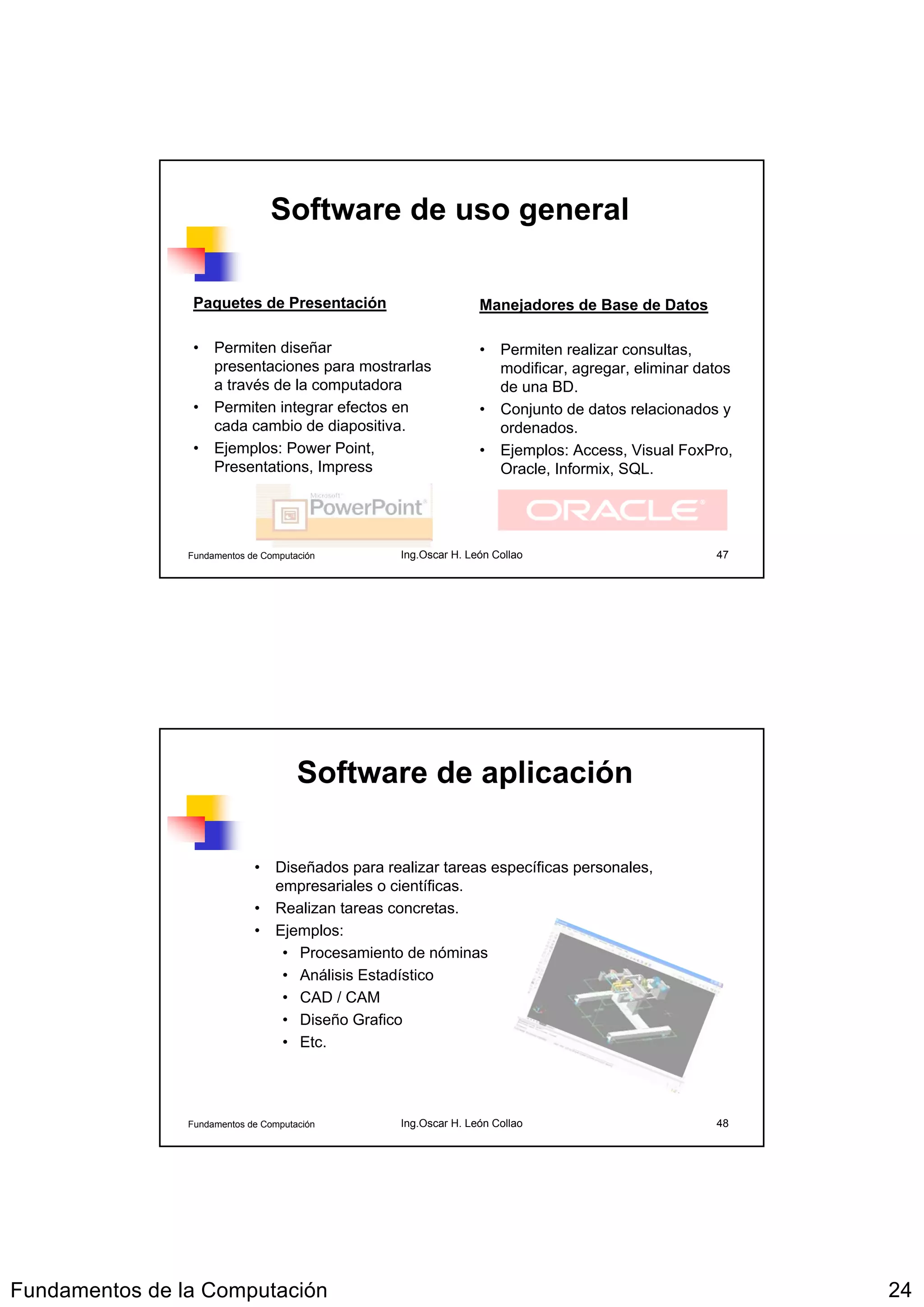 Software de uso general

                 Paquetes de Presentación                       Manejadores de Base de Datos

                 • Permiten diseñar                             • Permiten realizar consultas,
                   presentaciones para mostrarlas                 modificar, agregar, eliminar datos
                   a través de la computadora                     de una BD.
                 • Permiten integrar efectos en                 • Conjunto de datos relacionados y
                   cada cambio de diapositiva.                    ordenados.
                 • Ejemplos: Power Point,                       • Ejemplos: Access, Visual FoxPro,
                   Presentations, Impress                         Oracle, Informix, SQL.




                Fundamentos de Computación       Ing.Oscar H. León Collao                        47




                                      Software de aplicación

                             • Diseñados para realizar tareas específicas personales,
                               empresariales o científicas.
                             • Realizan tareas concretas.
                             • Ejemplos:
                                • Procesamiento de nóminas
                                • Análisis Estadístico
                                • CAD / CAM
                                • Diseño Grafico
                                • Etc.




                Fundamentos de Computación       Ing.Oscar H. León Collao                        48




Fundamentos de la Computación                                                                          24
 