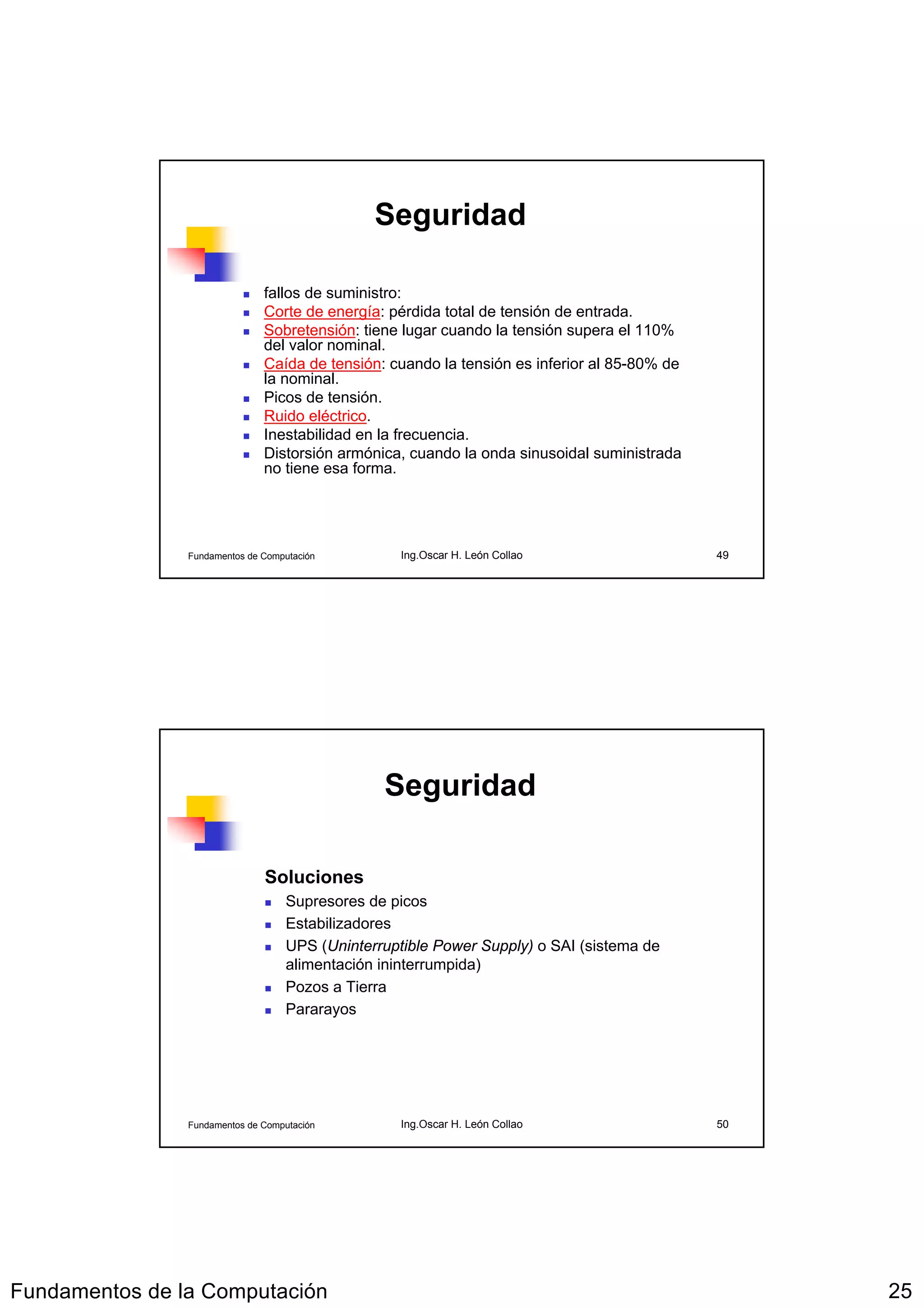 Seguridad

                               fallos de suministro:
                               Corte de energía: pérdida total de tensión de entrada.
                               Sobretensión: tiene lugar cuando la tensión supera el 110%
                               del valor nominal.
                               Caída de tensión: cuando la tensión es inferior al 85-80% de
                               la nominal.
                               Picos de tensión.
                               Ruido eléctrico.
                               Inestabilidad en la frecuencia.
                               Distorsión armónica, cuando la onda sinusoidal suministrada
                               no tiene esa forma.




                Fundamentos de Computación         Ing.Oscar H. León Collao                   49




                                                Seguridad

                               Soluciones
                                   Supresores de picos
                                   Estabilizadores
                                   UPS (Uninterruptible Power Supply) o SAI (sistema de
                                   alimentación ininterrumpida)
                                   Pozos a Tierra
                                   Pararayos




                Fundamentos de Computación         Ing.Oscar H. León Collao                   50




Fundamentos de la Computación                                                                      25
 