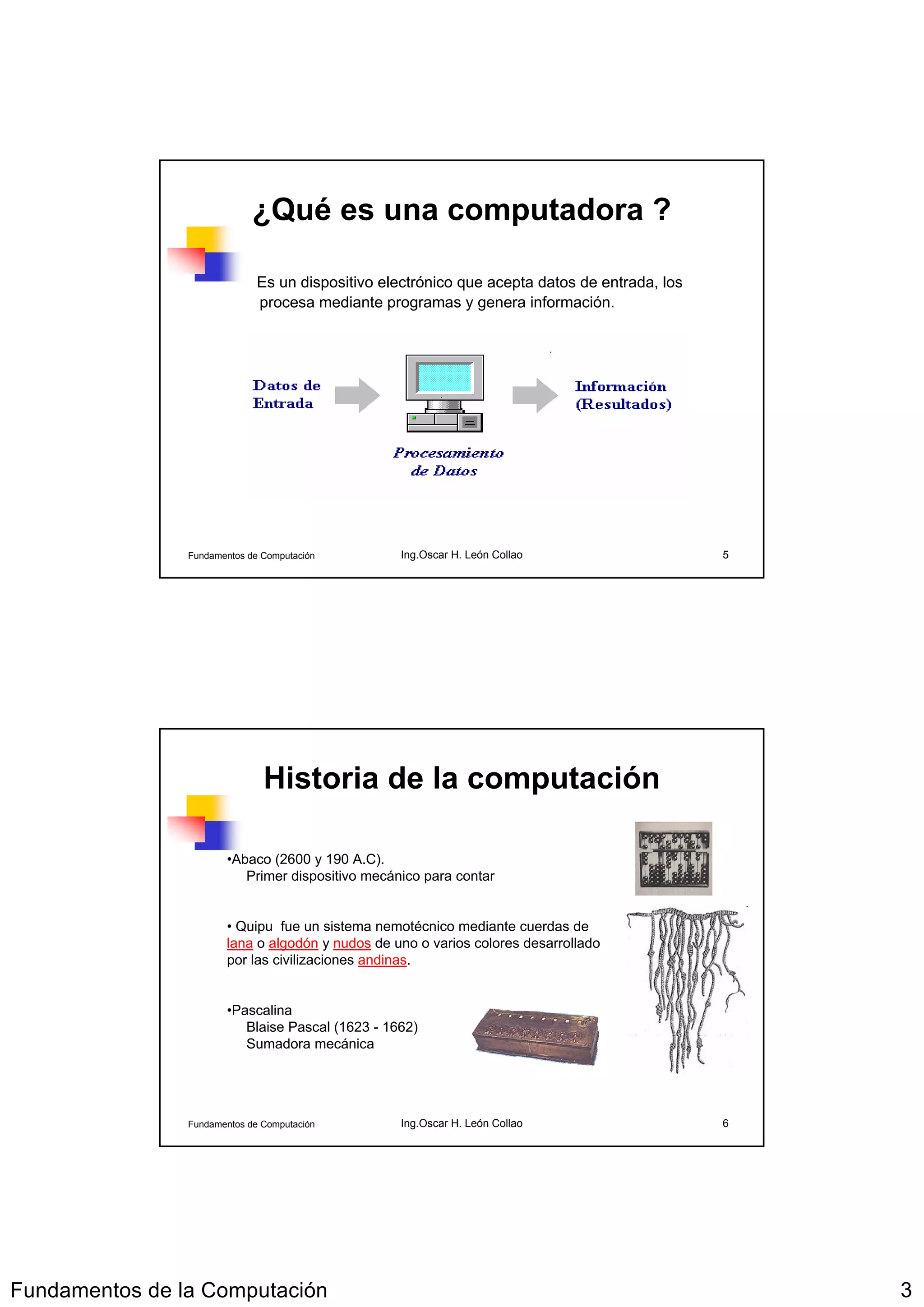 ¿Qué es una computadora ?

                              Es un dispositivo electrónico que acepta datos de entrada, los
                              procesa mediante programas y genera información.




                Fundamentos de Computación        Ing.Oscar H. León Collao                     5




                               Historia de la computación

                       •Abaco (2600 y 190 A.C).
                          Primer dispositivo mecánico para contar


                       • Quipu fue un sistema nemotécnico mediante cuerdas de
                       lana o algodón y nudos de uno o varios colores desarrollado
                       por las civilizaciones andinas.


                       •Pascalina
                          Blaise Pascal (1623 - 1662)
                          Sumadora mecánica




                Fundamentos de Computación        Ing.Oscar H. León Collao                     6




Fundamentos de la Computación                                                                      3
 