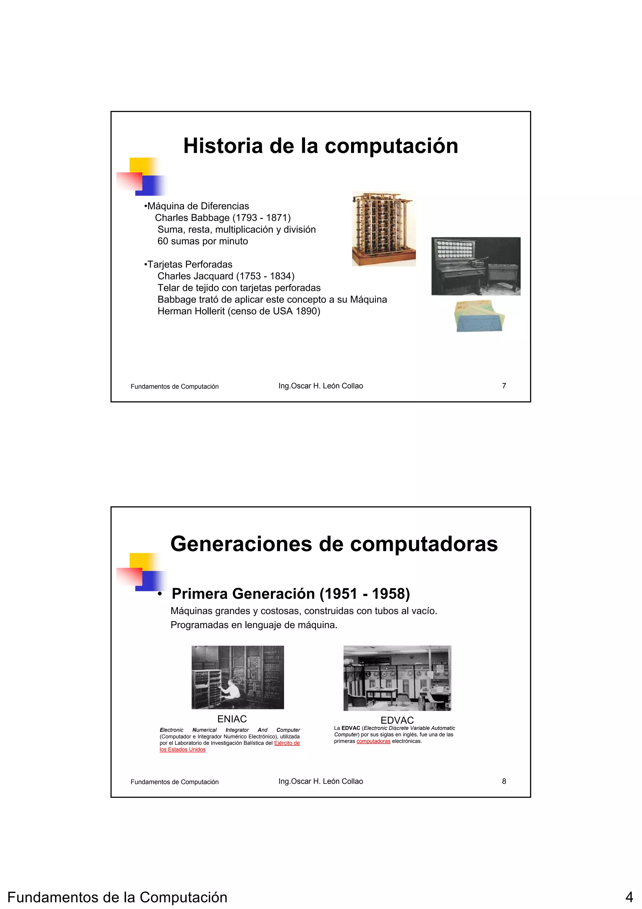 Historia de la computación

                   •Máquina de Diferencias
                     Charles Babbage (1793 - 1871)
                     Suma, resta, multiplicación y división
                     60 sumas por minuto

                   •Tarjetas Perforadas
                      Charles Jacquard (1753 - 1834)
                      Telar de tejido con tarjetas perforadas
                      Babbage trató de aplicar este concepto a su Máquina
                      Herman Hollerit (censo de USA 1890)




                Fundamentos de Computación                                 Ing.Oscar H. León Collao                                            7




                            Generaciones de computadoras

                       • Primera Generación (1951 - 1958)
                            Máquinas grandes y costosas, construidas con tubos al vacío.
                            Programadas en lenguaje de máquina.




                                                 ENIAC                                                       EDVAC
                        Electronic    Numerical     Integrator    And      Computer       La EDVAC (Electronic Discrete Variable Automatic
                        (Computador e Integrador Numérico Electrónico), utilizada         Computer) por sus siglas en inglés, fue una de las
                        por el Laboratorio de Investigación Balística del Ejército de     primeras computadoras electrónicas.
                        los Estados Unidos




                Fundamentos de Computación                                 Ing.Oscar H. León Collao                                            8




Fundamentos de la Computación                                                                                                                      4
 