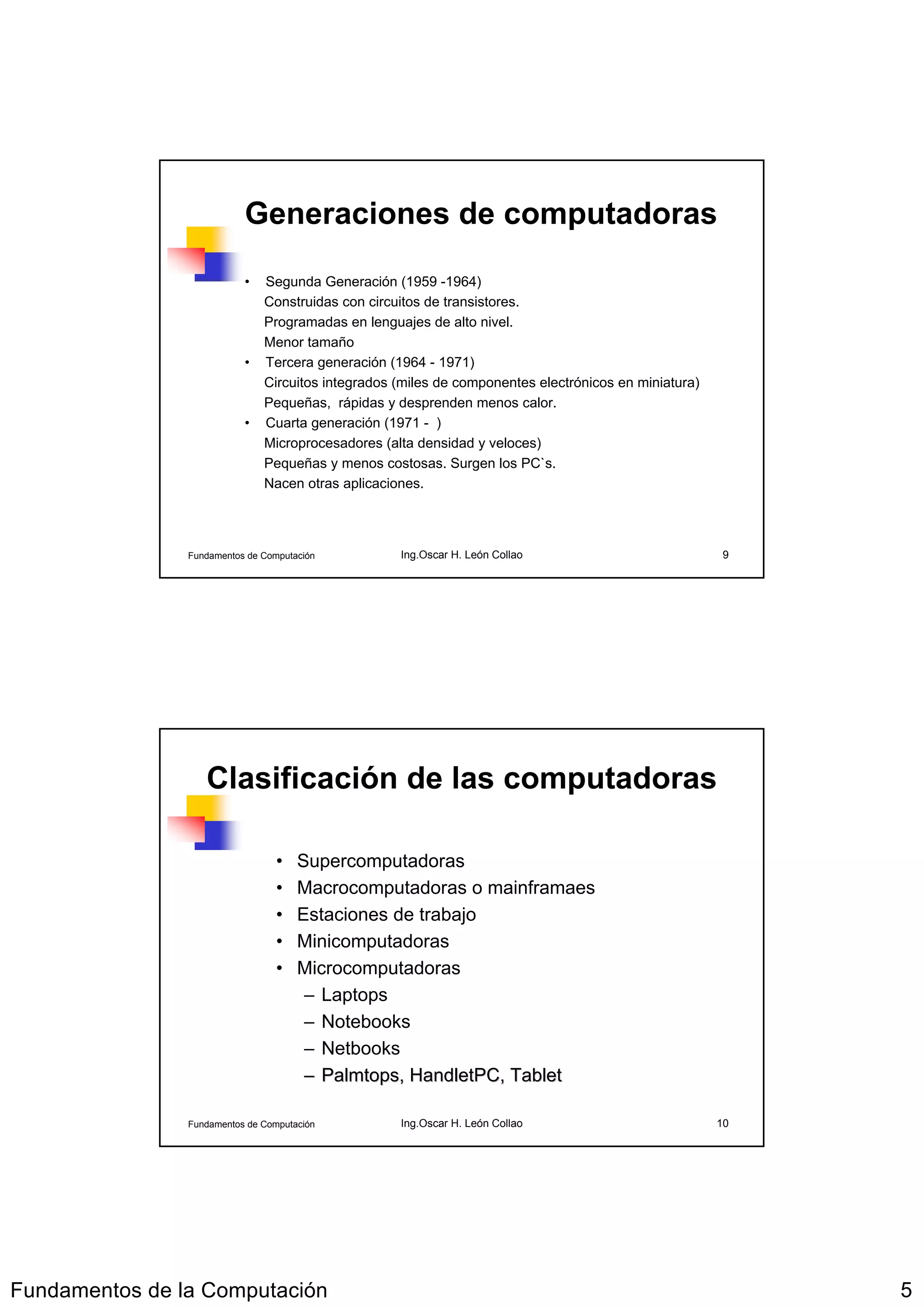 Generaciones de computadoras

                           •   Segunda Generación (1959 -1964)
                               Construidas con circuitos de transistores.
                               Programadas en lenguajes de alto nivel.
                               Menor tamaño
                           •   Tercera generación (1964 - 1971)
                               Circuitos integrados (miles de componentes electrónicos en miniatura)
                               Pequeñas, rápidas y desprenden menos calor.
                           •   Cuarta generación (1971 - )
                               Microprocesadores (alta densidad y veloces)
                               Pequeñas y menos costosas. Surgen los PC`s.
                               Nacen otras aplicaciones.




                Fundamentos de Computación          Ing.Oscar H. León Collao                           9




                   Clasificación de las computadoras

                                  •   Supercomputadoras
                                  •   Macrocomputadoras o mainframaes
                                  •   Estaciones de trabajo
                                  •   Minicomputadoras
                                  •   Microcomputadoras
                                       – Laptops
                                       – Notebooks
                                       – Netbooks
                                       – Palmtops, HandletPC, Tablet
                                         Palmtops, HandletPC,

                Fundamentos de Computación          Ing.Oscar H. León Collao                           10




Fundamentos de la Computación                                                                               5
 