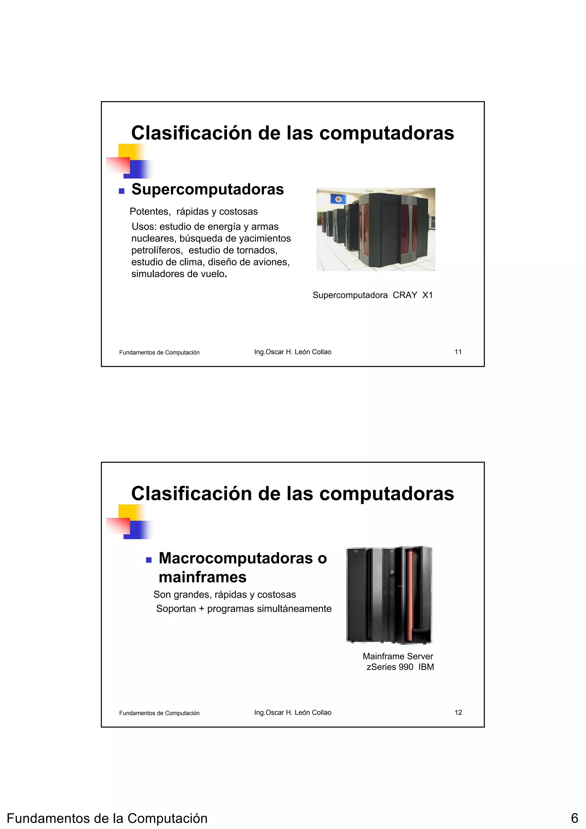 Clasificación de las computadoras

                   Supercomputadoras
                   Potentes, rápidas y costosas
                   Usos: estudio de energía y armas
                   nucleares, búsqueda de yacimientos
                   petrolíferos, estudio de tornados,
                   estudio de clima, diseño de aviones,
                   simuladores de vuelo.

                                                                 Supercomputadora CRAY X1




                Fundamentos de Computación     Ing.Oscar H. León Collao                      11




                   Clasificación de las computadoras


                            Macrocomputadoras o
                            mainframes
                           Son grandes, rápidas y costosas
                           Soportan + programas simultáneamente



                                                                          Mainframe Server
                                                                           zSeries 990 IBM




                Fundamentos de Computación     Ing.Oscar H. León Collao                      12




Fundamentos de la Computación                                                                     6
 