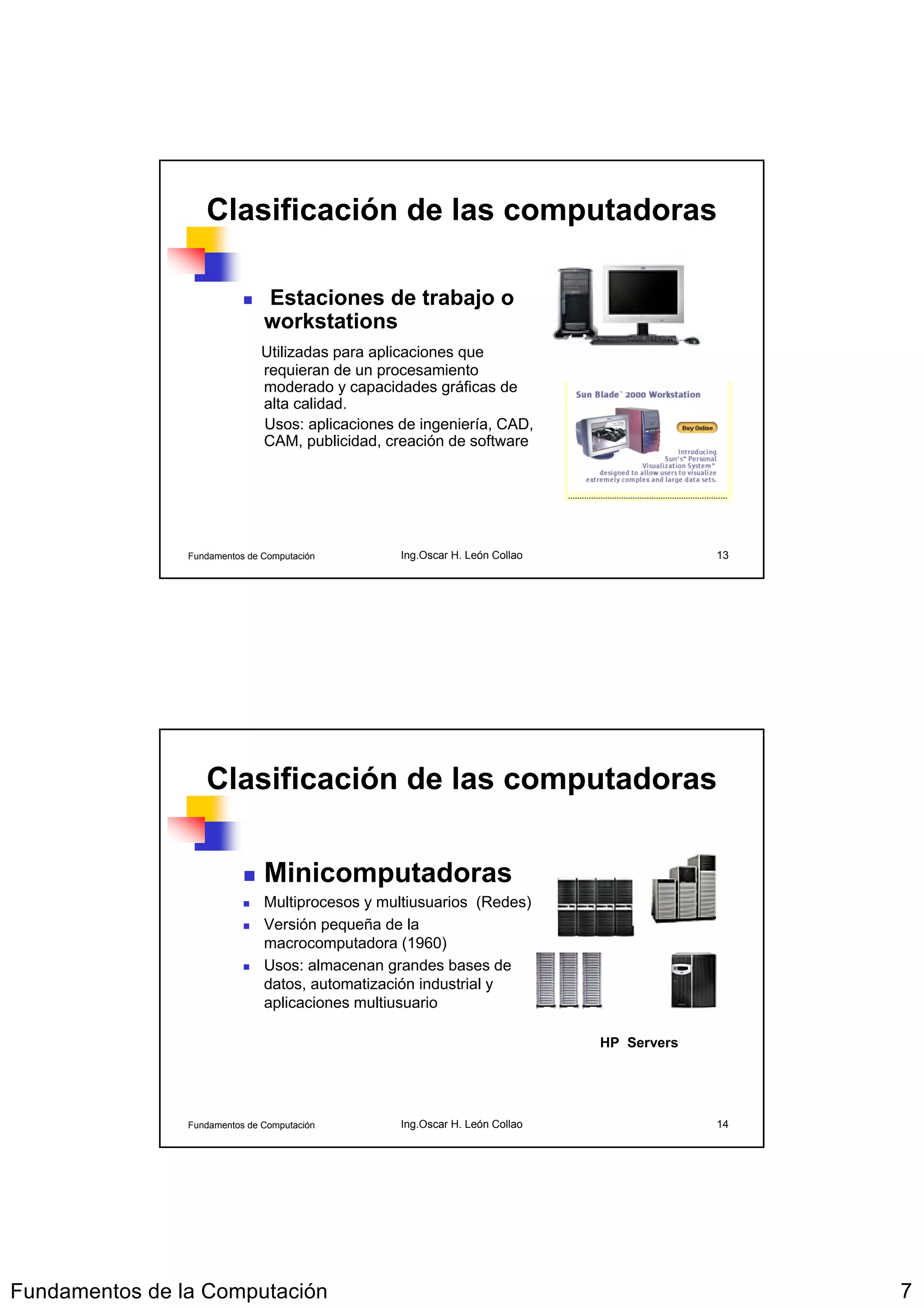 Clasificación de las computadoras

                               Estaciones de trabajo o
                               workstations
                              Utilizadas para aplicaciones que
                              requieran de un procesamiento
                              moderado y capacidades gráficas de
                              alta calidad.
                              Usos: aplicaciones de ingeniería, CAD,
                              CAM, publicidad, creación de software




                Fundamentos de Computación       Ing.Oscar H. León Collao                13




                   Clasificación de las computadoras

                               Minicomputadoras
                               Multiprocesos y multiusuarios (Redes)
                               Versión pequeña de la
                               macrocomputadora (1960)
                               Usos: almacenan grandes bases de
                               datos, automatización industrial y
                               aplicaciones multiusuario

                                                                            HP Servers




                Fundamentos de Computación       Ing.Oscar H. León Collao                14




Fundamentos de la Computación                                                                 7
 