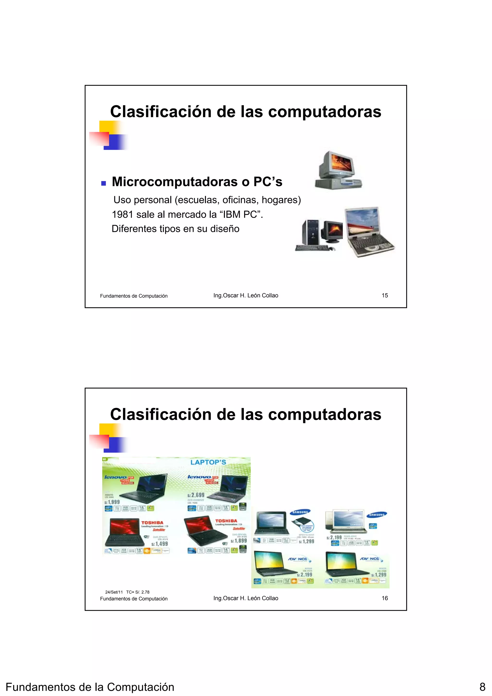 Clasificación de las computadoras



                     Microcomputadoras o PC’s
                     Uso personal (escuelas, oficinas, hogares)
                     1981 sale al mercado la “IBM PC”.
                     Diferentes tipos en su diseño




                Fundamentos de Computación   Ing.Oscar H. León Collao   15




                    Clasificación de las computadoras




                  24/Set/11 TC= S/. 2.78
                Fundamentos de Computación   Ing.Oscar H. León Collao   16




Fundamentos de la Computación                                                8
 