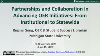 Partnerships and Collaboration in
Advancing OER Initiatives: From
Institutional to Statewide
Regina Gong, OER & Student Success Librarian
Michigan State University
OLC Innovate 2020
June 15, 2020
This presentation is licensed under a Creative Commons Attribution 4.0 (CC-BY)
International License.
 