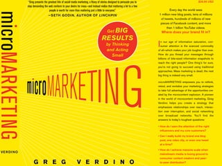 G R E G V E R D I N O
Get BIG
RESULTS
by Thinking
and Acting
Small
VERDINO
Every day the world sees
1 million new blog posts, tens of millions
of tweets, hundreds of millions of new
pieces of Facebook content, and more
than 1 billion YouTube videos.
Where does your brand ﬁt in?
In our age of information saturation, con-
sumer attention is the scarcest commodity
of all—which makes your job tougher than ever.
How do you thread your messages through
billions of bite-sized information snapshots to
reach the right people? One thing’s for sure,
you’re not going to succeed using traditional
approaches. Mass marketing is dead; the next
big thing is indeed very small.
microMARKETING empowers you to rethink,
retool, and revitalize your marketing strategies
to take full advantage of the opportunities cre-
ated by the microcontent explosion. A pioneer
in the world of microcontent marketing, Greg
Verdino helps you create a strategy that
emphasizes relationships over reach, interac-
tion over interruption, and social networking
over broadcast networks. You’ll ﬁnd the
answers to today’s toughest questions:
inﬂuencers and my core customers?
post, one video clip, or even one tweet
at a time?
mainstream media is losing ground to
consumer content creators and peer-
to-peer distribution?
$26.95 USD“Greg presents the greatest hits of social media marketing, a litany of stories designed to persuade you to
stop demanding the web conform to your desire for mass—and instead realize that mattering a lot to a few
people is worth far more than mattering just a little to everyone.”
LINCHPIN
Get BIG
RESULTS
by Thinking
and Acting
Small
Every day the world s
1 million new blog posts, ten
of tweets, hundreds of millio
pieces of Facebook content
than 1 billion YouTube v
Where does your bran
In our age of information sat
sumer attention is the scarce
of all—which makes your job toug
How do you thread your mess
billions of bite-sized information
reach the right people? One thi
you’re not going to succeed us
approaches. Mass marketing is d
big thing is indeed very small.
microMARKETING empowers y
retool, and revitalize your market
to take full advantage of the opp
ated by the microcontent explosi
in the world of microcontent ma
Verdino helps you create a
emphasizes relationships over r
tion over interruption, and soci
over broadcast networks. Yo
answers to today’s toughest que
inﬂuencers and my core custo
post, one video clip, or even o
at a time?
“Greg presents the greatest hits of social media marketing, a litany of stories designed to persuade you to
stop demanding the web conform to your desire for mass—and instead realize that mattering a lot to a few
people is worth far more than mattering just a little to everyone.”
LINCHPIN
 