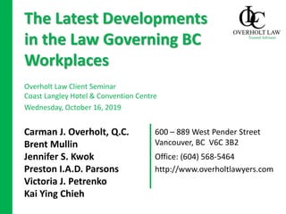 600 – 889 West Pender Street
Vancouver, BC V6C 3B2
Carman J. Overholt, Q.C.
Brent Mullin
Jennifer S. Kwok
Preston I.A.D. Parsons
Victoria J. Petrenko
Kai Ying Chieh
The Latest Developments
in the Law Governing BC
Workplaces
Overholt Law Client Seminar
Coast Langley Hotel & Convention Centre
Wednesday, October 16, 2019
Office: (604) 568-5464
http://www.overholtlawyers.com
 