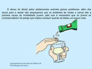 O abuso do álcool pelos adolescentes acarreta graves problemas: além dos
riscos para a saúde não esqueçamos que os acidentes de motos e carros são a
primeira causa da mortalidade juvenil, pelo que é necessário que os jovens se
consciencializem do perigo que implica conduzir quando se bebeu um pouco mais.




       Agrupamento de Escolas de Ribeira de
       Pena/Núcleo de Cerva
 