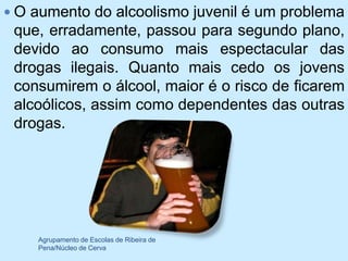  O aumento do alcoolismo juvenil é um problema
 que, erradamente, passou para segundo plano,
 devido ao consumo mais espectacular das
 drogas ilegais. Quanto mais cedo os jovens
 consumirem o álcool, maior é o risco de ficarem
 alcoólicos, assim como dependentes das outras
 drogas.




    Agrupamento de Escolas de Ribeira de
    Pena/Núcleo de Cerva
 