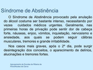 Síndrome de Abstinência
     O Síndrome de Abstinência provocado pela anulação
 do álcool costuma ser bastante intenso, necessitando por
 vezes     cuidados médicos urgentes. Geralmente, nas
 primeiras horas de privação pode sentir dor de cabeça
 forte, náuseas, enjoo, vómitos, inquietação, nervosismo e
 ansiedade, aos quais se podem seguir cãibras
 musculares, tremores e grande irritabilidade.
     Nos casos mais graves, após o 2º dia, pode surgir
 desintegração dos conceitos, o aparecimento de delírios,
 alucinações e tremores fortes.

     Agrupamento de Escolas de Ribeira de
     Pena/Núcleo de Cerva
 