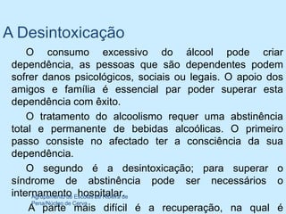 A Desintoxicação
     O consumo excessivo do álcool pode criar
 dependência, as pessoas que são dependentes podem
 sofrer danos psicológicos, sociais ou legais. O apoio dos
 amigos e família é essencial par poder superar esta
 dependência com êxito.
     O tratamento do alcoolismo requer uma abstinência
 total e permanente de bebidas alcoólicas. O primeiro
 passo consiste no afectado ter a consciência da sua
 dependência.
     O segundo é a desintoxicação; para superar o
 síndrome de abstinência pode ser necessários o
 internamento Escolas de Ribeira de
      Agrupamento de hospitalar.
      Pena/Núcleo de Cerva
     A parte mais difícil é a recuperação, na qual é
 