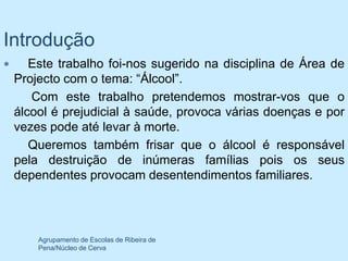 Introdução
      Este trabalho foi-nos sugerido na disciplina de Área de
    Projecto com o tema: “Álcool”.
       Com este trabalho pretendemos mostrar-vos que o
    álcool é prejudicial à saúde, provoca várias doenças e por
    vezes pode até levar à morte.
       Queremos também frisar que o álcool é responsável
    pela destruição de inúmeras famílias pois os seus
    dependentes provocam desentendimentos familiares.




        Agrupamento de Escolas de Ribeira de
        Pena/Núcleo de Cerva
 