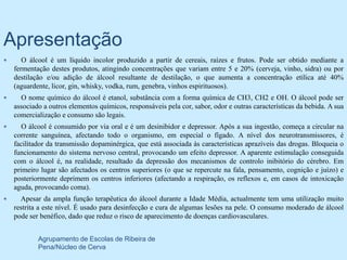 Apresentação
      O álcool é um líquido incolor produzido a partir de cereais, raízes e frutos. Pode ser obtido mediante a
    fermentação destes produtos, atingindo concentrações que variam entre 5 e 20% (cerveja, vinho, sidra) ou por
    destilação e/ou adição de álcool resultante de destilação, o que aumenta a concentração etílica até 40%
    (aguardente, licor, gin, whisky, vodka, rum, genebra, vinhos espirituosos).
     O nome químico do álcool é etanol, substância com a forma química de CH3, CH2 e OH. O álcool pode ser
    associado a outros elementos químicos, responsáveis pela cor, sabor, odor e outras características da bebida. A sua
    comercialização e consumo são legais.
      O álcool é consumido por via oral e é um desinibidor e depressor. Após a sua ingestão, começa a circular na
    corrente sanguínea, afectando todo o organismo, em especial o fígado. A nível dos neurotransmissores, é
    facilitador da transmissão dopaminérgica, que está associada às características aprazíveis das drogas. Bloqueia o
    funcionamento do sistema nervoso central, provocando um efeito depressor. A aparente estimulação conseguida
    com o álcool é, na realidade, resultado da depressão dos mecanismos de controlo inibitório do cérebro. Em
    primeiro lugar são afectados os centros superiores (o que se repercute na fala, pensamento, cognição e juízo) e
    posteriormente deprimem os centros inferiores (afectando a respiração, os reflexos e, em casos de intoxicação
    aguda, provocando coma).
     Apesar da ampla função terapêutica do álcool durante a Idade Média, actualmente tem uma utilização muito
    restrita a este nível. É usado para desinfecção e cura de algumas lesões na pele. O consumo moderado de álcool
    pode ser benéfico, dado que reduz o risco de aparecimento de doenças cardiovasculares.


            Agrupamento de Escolas de Ribeira de
            Pena/Núcleo de Cerva
 