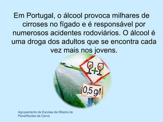 Em Portugal, o álcool provoca milhares de
   cirroses no fígado e é responsável por
numerosos acidentes rodoviários. O álcool é
uma droga dos adultos que se encontra cada
            vez mais nos jovens.




 Agrupamento de Escolas de Ribeira de
 Pena/Núcleo de Cerva
 