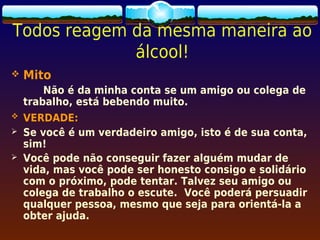 Todos reagem da mesma maneira ao
             álcool!
   Mito
        Não é da minha conta se um amigo ou colega de
    trabalho, está bebendo muito.
   VERDADE:
   Se você é um verdadeiro amigo, isto é de sua conta,
    sim!
   Você pode não conseguir fazer alguém mudar de
    vida, mas você pode ser honesto consigo e solidário
    com o próximo, pode tentar. Talvez seu amigo ou
    colega de trabalho o escute. Você poderá persuadir
    qualquer pessoa, mesmo que seja para orientá-la a
    obter ajuda.
 