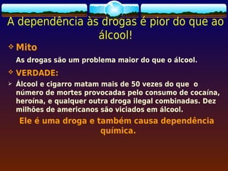 A dependência às drogas é pior do que ao
                álcool!
 Mito
    As drogas são um problema maior do que o álcool.
   VERDADE:
   Álcool e cigarro matam mais de 50 vezes do que o
    número de mortes provocadas pelo consumo de cocaína,
    heroína, e qualquer outra droga ilegal combinadas. Dez
    milhões de americanos são viciados em álcool.
    Ele é uma droga e também causa dependência
                       química.
 