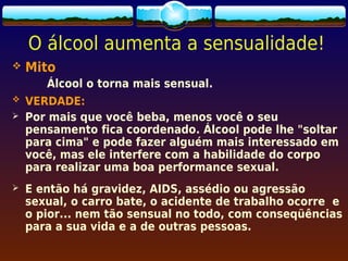 O álcool aumenta a sensualidade!
   Mito
       Álcool o torna mais sensual.
   VERDADE:
   Por mais que você beba, menos você o seu
    pensamento fica coordenado. Álcool pode lhe "soltar
    para cima" e pode fazer alguém mais interessado em
    você, mas ele interfere com a habilidade do corpo
    para realizar uma boa performance sexual.
   E então há gravidez, AIDS, assédio ou agressão
    sexual, o carro bate, o acidente de trabalho ocorre e
    o pior... nem tão sensual no todo, com conseqüências
    para a sua vida e a de outras pessoas.
 