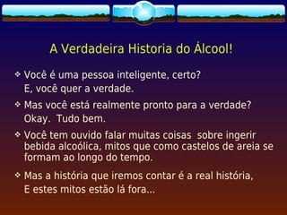 A Verdadeira Historia do Álcool!
   Você é uma pessoa inteligente, certo?
    E, você quer a verdade.
   Mas você está realmente pronto para a verdade?
 
    Okay. Tudo bem.
   Você tem ouvido falar muitas coisas sobre ingerir
    bebida alcoólica, mitos que como castelos de areia se
    formam ao longo do tempo.
   Mas a história que iremos contar é a real história,
    E estes mitos estão lá fora...
 