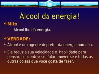 Álcool dá energia!
 Mito
       Álcool lhe dá energia.

 VERDADE:
   Álcool é um agente depretor da energia humana.
   Ele reduz a sua velocidade e habilidade para
    pensar, concentrar-se, falar, mover-se e todas as
    outras coisas que você gosta de fazer.
 