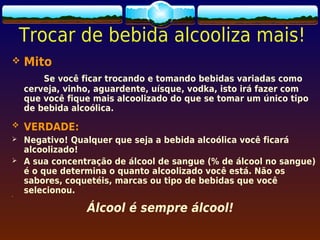 Trocar de bebida alcooliza mais!
   Mito
        Se você ficar trocando e tomando bebidas variadas como
    cerveja, vinho, aguardente, uísque, vodka, isto irá fazer com
    que você fique mais alcoolizado do que se tomar um único tipo
    de bebida alcoólica.
   VERDADE:
   Negativo! Qualquer que seja a bebida alcoólica você ficará
    alcoolizado!
   A sua concentração de álcool de sangue (% de álcool no sangue)
    é o que determina o quanto alcoolizado você está. Não os
    sabores, coquetéis, marcas ou tipo de bebidas que você

    selecionou.
     




                 Álcool é sempre álcool!
 