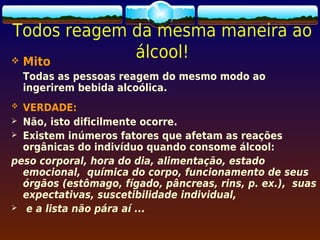 Todos reagem da mesma maneira ao
 Mito
             álcool!
    Todas as pessoas reagem do mesmo modo ao
    ingerirem bebida alcoólica.
 VERDADE:
 Não, isto dificilmente ocorre.
 Existem inúmeros fatores que afetam as reações
  orgânicas do indivíduo quando consome álcool:
peso corporal, hora do dia, alimentação, estado
  emocional, química do corpo, funcionamento de seus
  órgãos (estômago, fígado, pâncreas, rins, p. ex.), suas
  expectativas, suscetibilidade individual,
 e a lista não pára aí ...
 