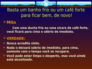Basta um banho frio ou um café forte
          para ficar bem, de novo!
 Mito
       Com uma ducha fria ou uma xícara de café forte,
    você ficará para cima e sóbrio de imediato.

   VERDADE:
   Nunca acredite nisto.
   Nada o deixará sóbrio de imediato, para cima,
    somente com o tempo você se recupera.
   Você pode estar limpo e desperto, mas você ainda
    está alcoolizado.
 