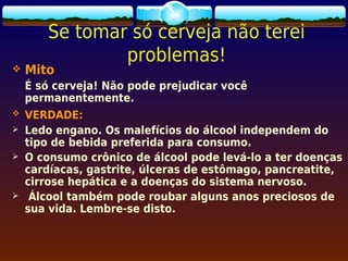 Se tomar só cerveja não terei
               problemas!
   Mito
    É só cerveja! Não pode prejudicar você
    permanentemente.
   VERDADE:
   Ledo engano. Os malefícios do álcool independem do
    tipo de bebida preferida para consumo.
   O consumo crônico de álcool pode levá-lo a ter doenças
    cardíacas, gastrite, úlceras de estômago, pancreatite,
    cirrose hepática e a doenças do sistema nervoso.
    Álcool também pode roubar alguns anos preciosos de
    sua vida. Lembre-se disto.
 